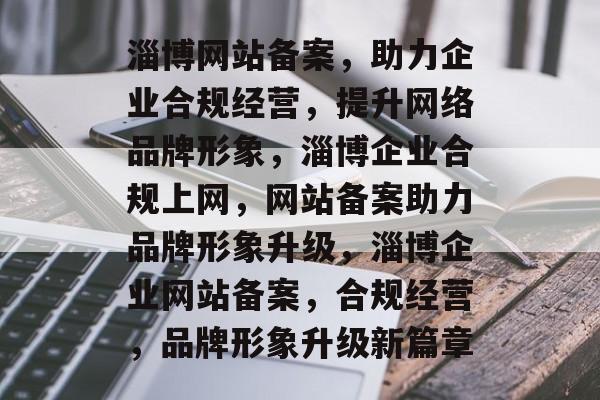 淄博网站备案，助力企业合规经营，提升网络品牌形象，淄博企业合规上网，网站备案助力品牌形象升级，淄博企业网站备案，合规经营，品牌形象升级新篇章