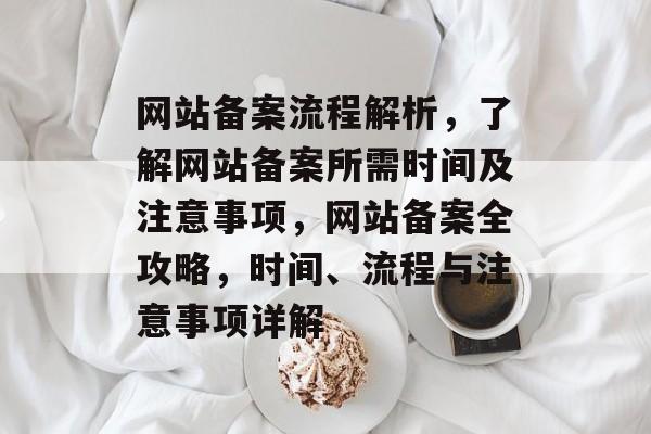 网站备案流程解析，了解网站备案所需时间及注意事项，网站备案全攻略，时间、流程与注意事项详解
