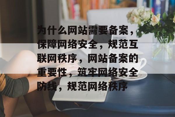 为什么网站需要备案，保障网络安全，规范互联网秩序，网站备案的重要性，筑牢网络安全防线，规范网络秩序