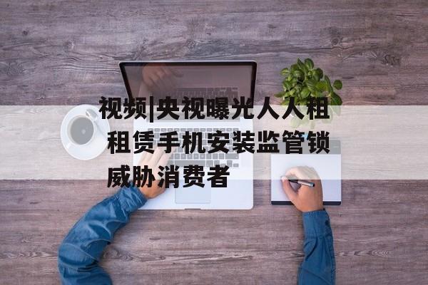 视频|央视曝光人人租 租赁手机安装监管锁 威胁消费者