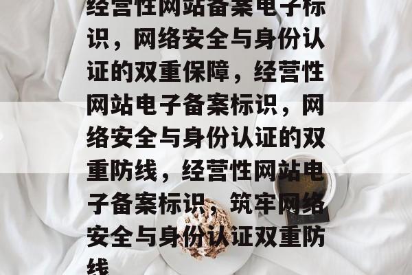 经营性网站备案电子标识，网络安全与身份认证的双重保障，经营性网站电子备案标识，网络安全与身份认证的双重防线，经营性网站电子备案标识，筑牢网络安全与身份认证双重防线
