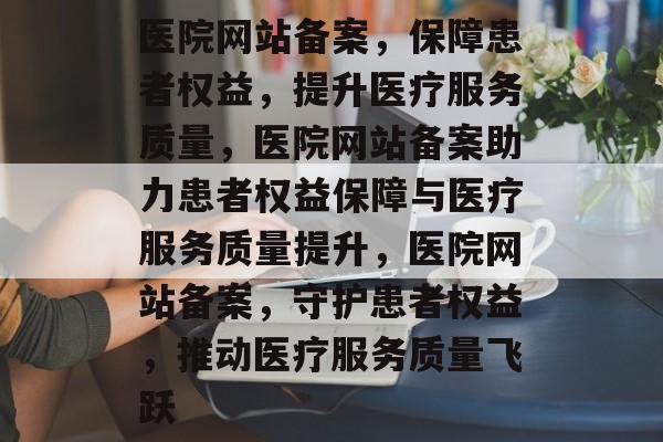 医院网站备案，保障患者权益，提升医疗服务质量，医院网站备案助力患者权益保障与医疗服务质量提升，医院网站备案，守护患者权益，推动医疗服务质量飞跃