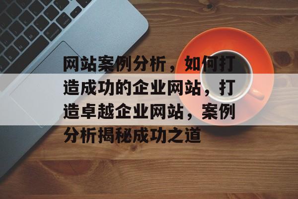 网站案例分析，如何打造成功的企业网站，打造卓越企业网站，案例分析揭秘成功之道