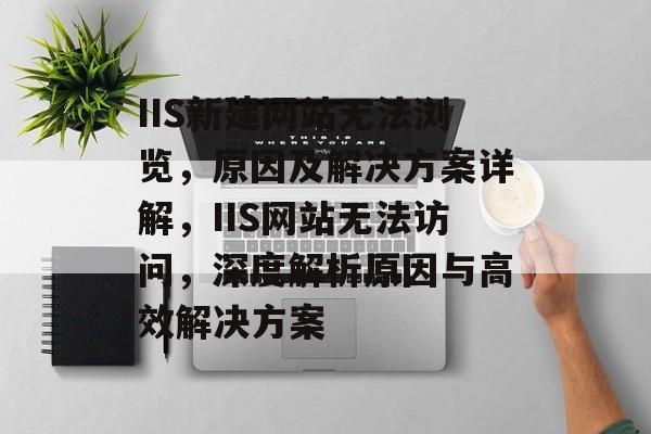 IIS新建网站无法浏览，原因及解决方案详解，IIS网站无法访问，深度解析原因与高效解决方案