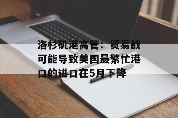 洛杉矶港高管：贸易战可能导致美国最繁忙港口的进口在5月下降