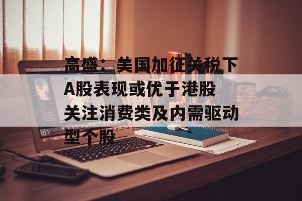 高盛：美国加征关税下A股表现或优于港股 关注消费类及内需驱动型个股