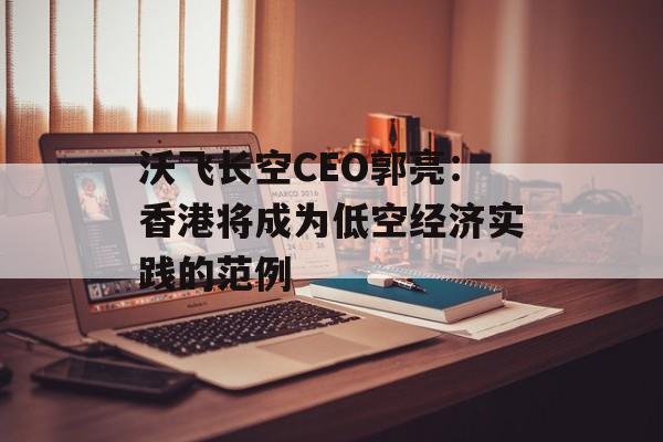 沃飞长空CEO郭亮：香港将成为低空经济实践的范例