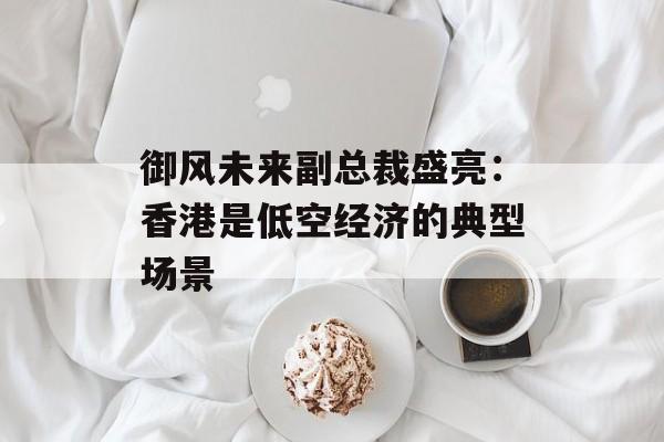 御风未来副总裁盛亮：香港是低空经济的典型场景