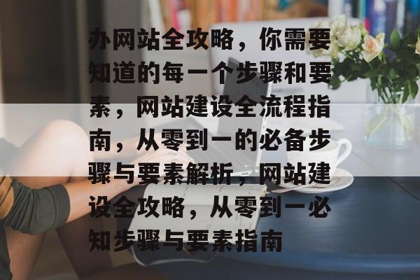 办网站全攻略，你需要知道的每一个步骤和要素，网站建设全流程指南，从零到一的必备步骤与要素解析，网站建设全攻略，从零到一必知步骤与要素指南