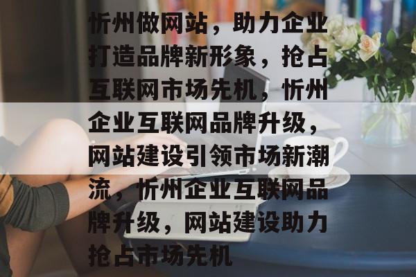 忻州做网站，助力企业打造品牌新形象，抢占互联网市场先机，忻州企业互联网品牌升级，网站建设引领市场新潮流，忻州企业互联网品牌升级，网站建设助力抢占市场先机