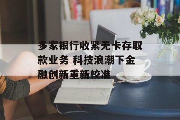 多家银行收紧无卡存取款业务 科技浪潮下金融创新重新校准