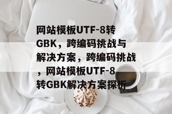 网站模板UTF-8转GBK，跨编码挑战与解决方案，跨编码挑战，网站模板UTF-8转GBK解决方案探析