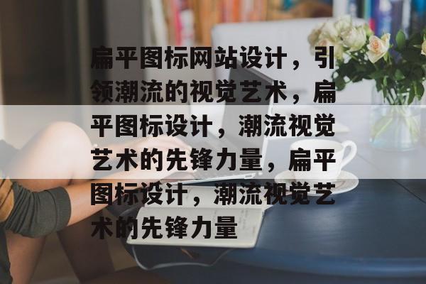 扁平图标网站设计，引领潮流的视觉艺术，扁平图标设计，潮流视觉艺术的先锋力量，扁平图标设计，潮流视觉艺术的先锋力量