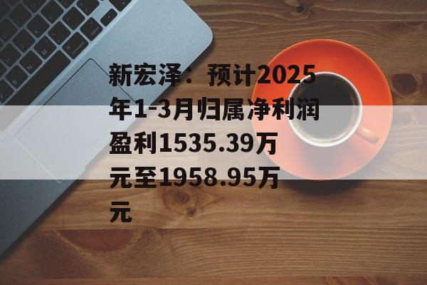 新宏泽：预计2025年1-3月归属净利润盈利1535.39万元至1958.95万元