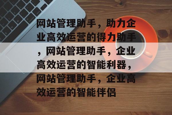 网站管理助手，助力企业高效运营的得力助手，网站管理助手，企业高效运营的智能利器，网站管理助手，企业高效运营的智能伴侣
