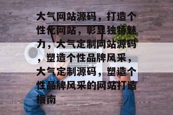 大气网站源码，打造个性化网站，彰显独特魅力，大气定制网站源码，塑造个性品牌风采，大气定制源码，塑造个性品牌风采的网站打造指南