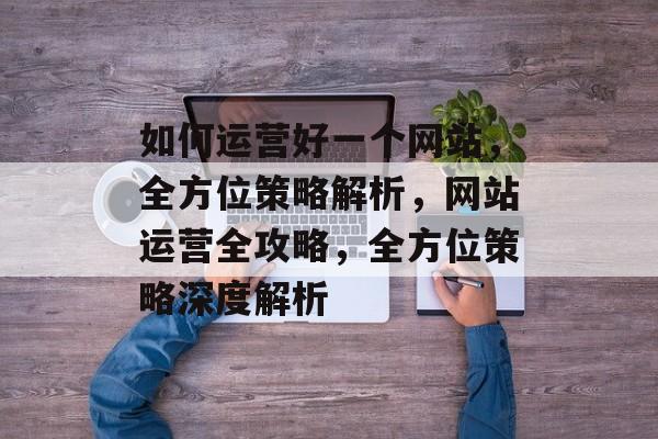 如何运营好一个网站，全方位策略解析，网站运营全攻略，全方位策略深度解析