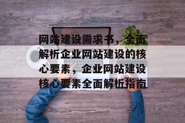 网站建设需求书，全面解析企业网站建设的核心要素，企业网站建设核心要素全面解析指南