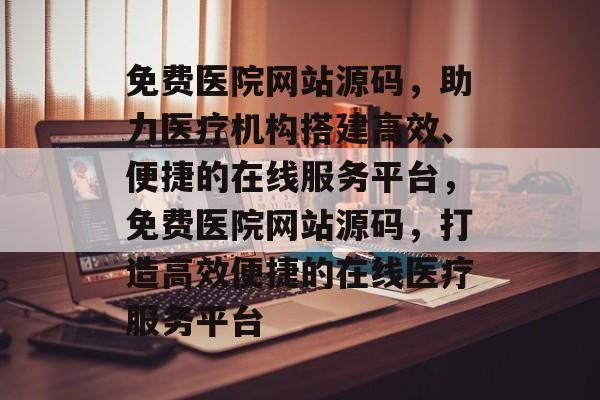 免费医院网站源码，助力医疗机构搭建高效、便捷的在线服务平台，免费医院网站源码，打造高效便捷的在线医疗服务平台