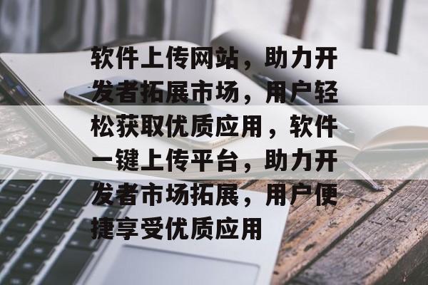 软件上传网站，助力开发者拓展市场，用户轻松获取优质应用，软件一键上传平台，助力开发者市场拓展，用户便捷享受优质应用