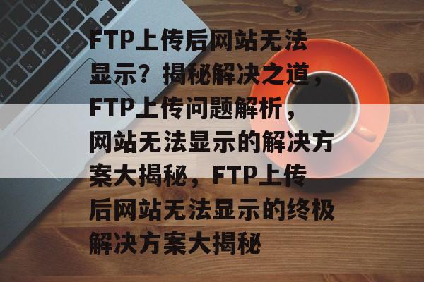 FTP上传后网站无法显示？揭秘解决之道，FTP上传问题解析，网站无法显示的解决方案大揭秘，FTP上传后网站无法显示的终极解决方案大揭秘