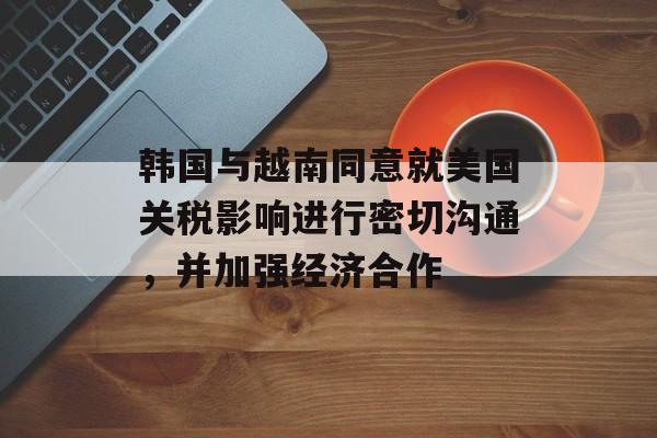 韩国与越南同意就美国关税影响进行密切沟通，并加强经济合作