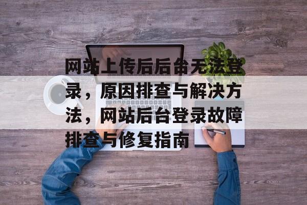 网站上传后后台无法登录，原因排查与解决方法，网站后台登录故障排查与修复指南
