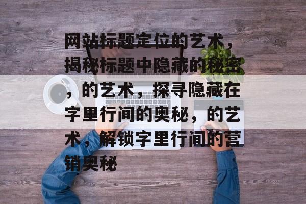 网站标题定位的艺术，揭秘标题中隐藏的秘密，的艺术，探寻隐藏在字里行间的奥秘，的艺术，解锁字里行间的营销奥秘