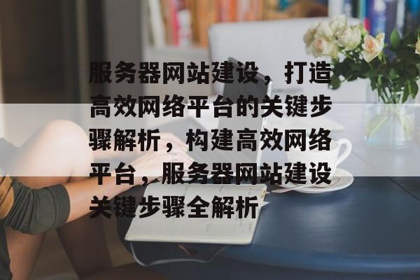 服务器网站建设，打造高效网络平台的关键步骤解析，构建高效网络平台，服务器网站建设关键步骤全解析