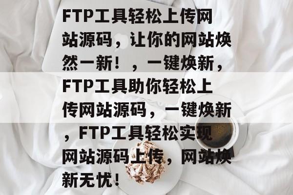 FTP工具轻松上传网站源码，让你的网站焕然一新！，一键焕新，FTP工具助你轻松上传网站源码，一键焕新，FTP工具轻松实现网站源码上传，网站焕新无忧！