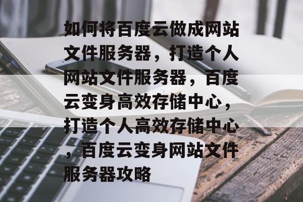 如何将百度云做成网站文件服务器，打造个人网站文件服务器，百度云变身高效存储中心，打造个人高效存储中心，百度云变身网站文件服务器攻略