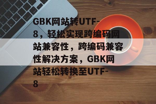 GBK网站转UTF-8，轻松实现跨编码网站兼容性，跨编码兼容性解决方案，GBK网站轻松转换至UTF-8