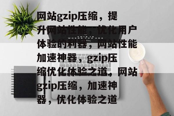 网站gzip压缩，提升网站性能，优化用户体验的利器，网站性能加速神器，gzip压缩优化体验之道，网站gzip压缩，加速神器，优化体验之道