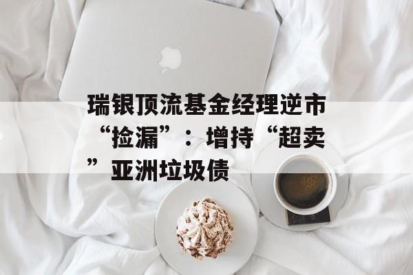 瑞银顶流基金经理逆市“捡漏”：增持“超卖”亚洲垃圾债