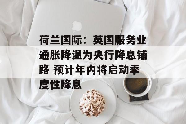 荷兰国际：英国服务业通胀降温为央行降息铺路 预计年内将启动季度性降息