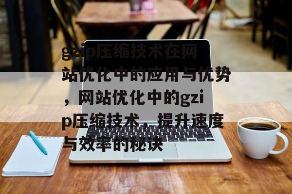 gzip压缩技术在网站优化中的应用与优势，网站优化中的gzip压缩技术，提升速度与效率的秘诀