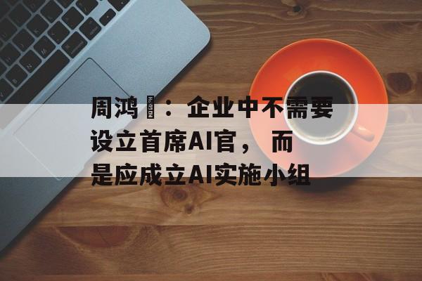 周鸿祎：企业中不需要设立首席AI官， 而是应成立AI实施小组