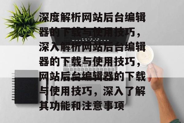 深度解析网站后台编辑器的下载与使用技巧，深入解析网站后台编辑器的下载与使用技巧，网站后台编辑器的下载与使用技巧，深入了解其功能和注意事项