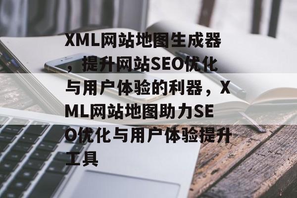 XML网站地图生成器，提升网站SEO优化与用户体验的利器，XML网站地图助力SEO优化与用户体验提升工具