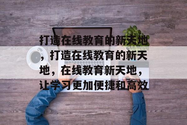 打造在线教育的新天地，打造在线教育的新天地，在线教育新天地，让学习更加便捷和高效