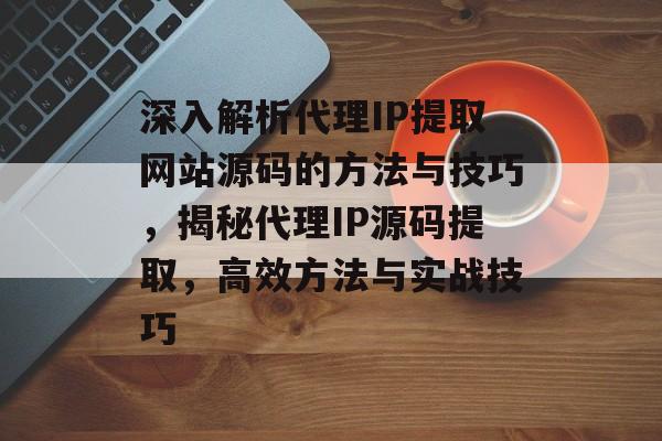 深入解析代理IP提取网站源码的方法与技巧，揭秘代理IP源码提取，高效方法与实战技巧