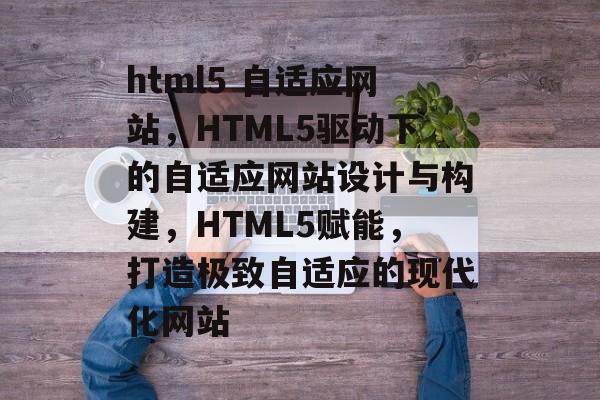html5 自适应网站，HTML5驱动下的自适应网站设计与构建，HTML5赋能，打造极致自适应的现代化网站