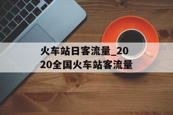 火车站日客流量_2020全国火车站客流量