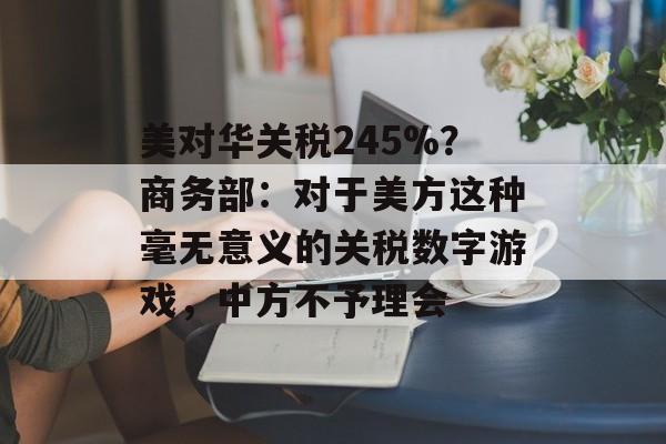 美对华关税245%？商务部：对于美方这种毫无意义的关税数字游戏，中方不予理会