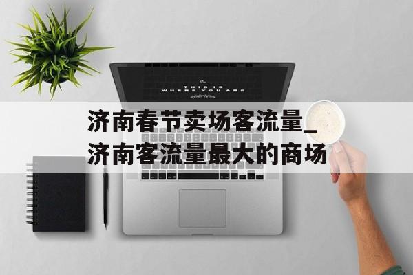 济南春节卖场客流量_济南客流量最大的商场