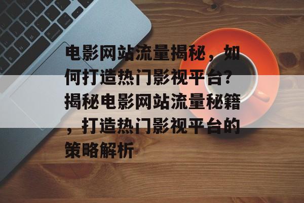 电影网站流量揭秘，如何打造热门影视平台？揭秘电影网站流量秘籍，打造热门影视平台的策略解析