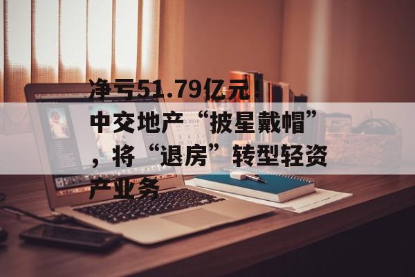 净亏51.79亿元！中交地产“披星戴帽”，将“退房”转型轻资产业务