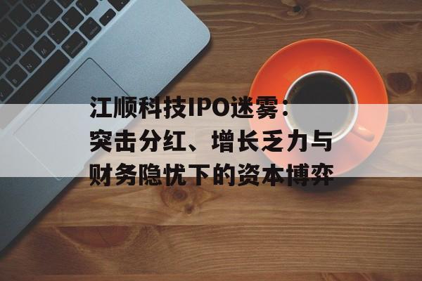 江顺科技IPO迷雾：突击分红、增长乏力与财务隐忧下的资本博弈