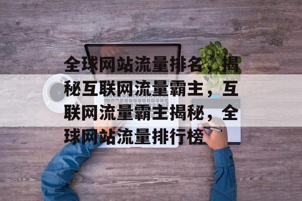全球网站流量排名，揭秘互联网流量霸主，互联网流量霸主揭秘，全球网站流量排行榜