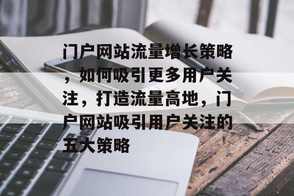 门户网站流量增长策略，如何吸引更多用户关注，打造流量高地，门户网站吸引用户关注的五大策略